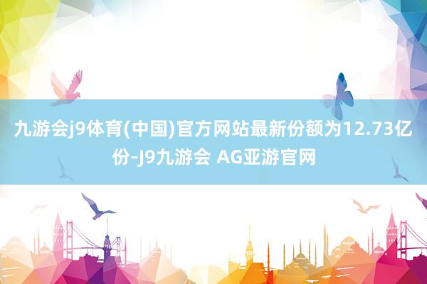 九游会j9体育(中国)官方网站最新份额为12.73亿份-J9九游会 AG亚游官网