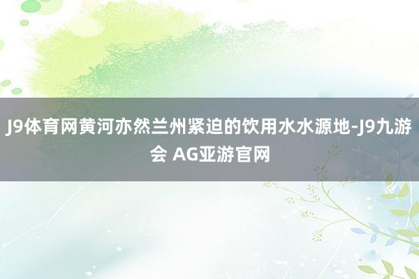 J9体育网黄河亦然兰州紧迫的饮用水水源地-J9九游会 AG亚游官网