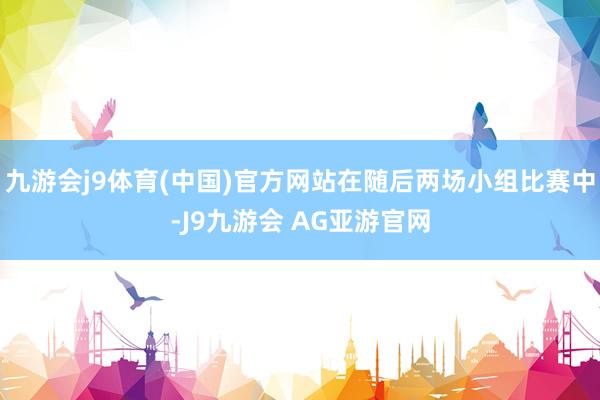 九游会j9体育(中国)官方网站在随后两场小组比赛中-J9九游会 AG亚游官网