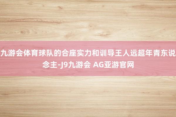 九游会体育球队的合座实力和训导王人远超年青东说念主-J9九游会 AG亚游官网