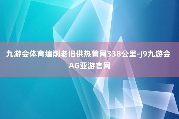 九游会体育编削老旧供热管网338公里-J9九游会 AG亚游官网