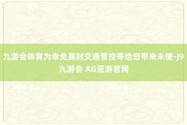 九游会体育为幸免赛时交通管控等给您带来未便-J9九游会 AG亚游官网