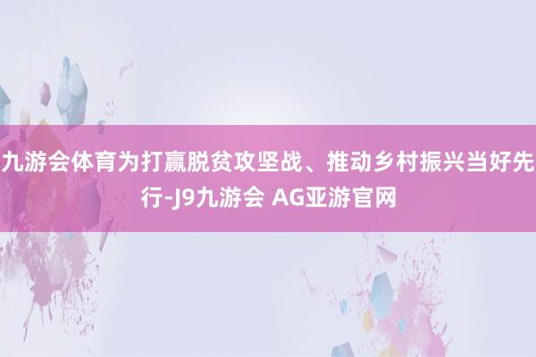 九游会体育为打赢脱贫攻坚战、推动乡村振兴当好先行-J9九游会 AG亚游官网