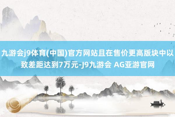 九游会j9体育(中国)官方网站且在售价更高版块中以致差距达到7万元-J9九游会 AG亚游官网