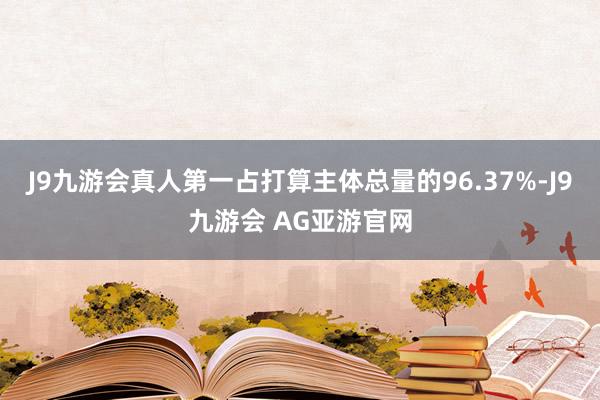 J9九游会真人第一占打算主体总量的96.37%-J9九游会 AG亚游官网