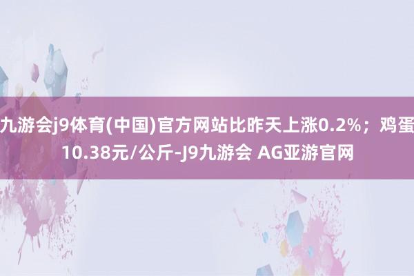 九游会j9体育(中国)官方网站比昨天上涨0.2%；鸡蛋10.38元/公斤-J9九游会 AG亚游官网