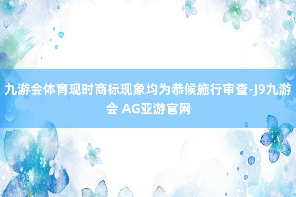 九游会体育现时商标现象均为恭候施行审查-J9九游会 AG亚游官网