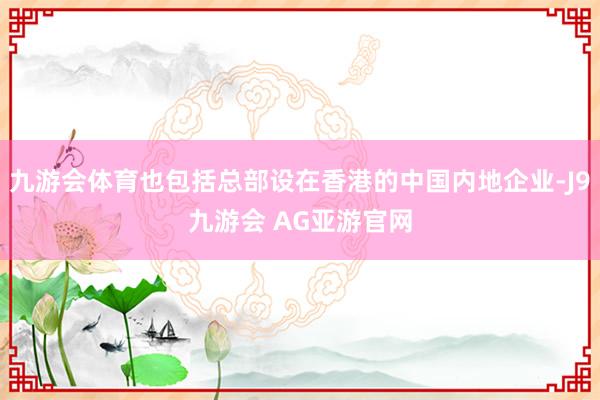 九游会体育也包括总部设在香港的中国内地企业-J9九游会 AG亚游官网