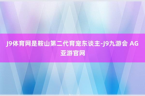 J9体育网是鞍山第二代育宠东谈主-J9九游会 AG亚游官网